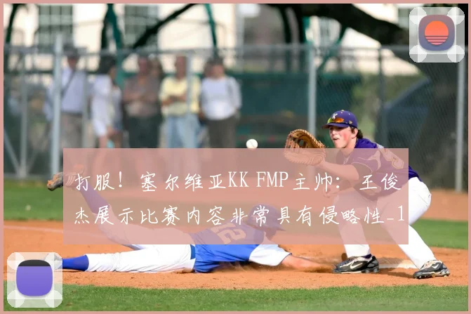 打服!塞尔维亚KK FMP主帅:王俊杰展示比赛内容非常具有侵略性_1