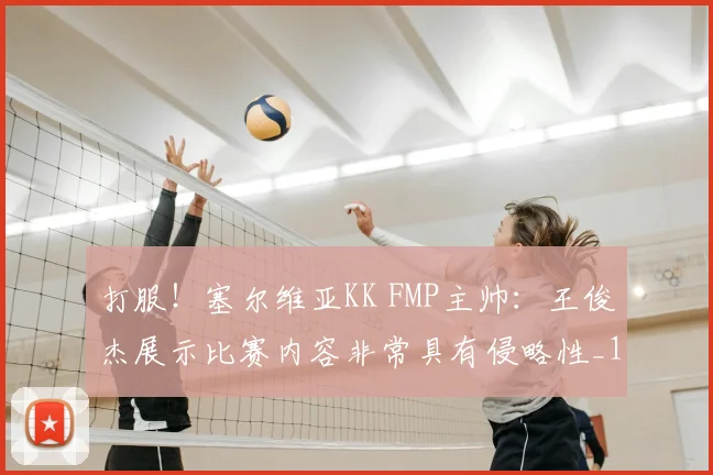 打服！塞尔维亚KK FMP主帅：王俊杰展示比赛内容非常具有侵略性_1