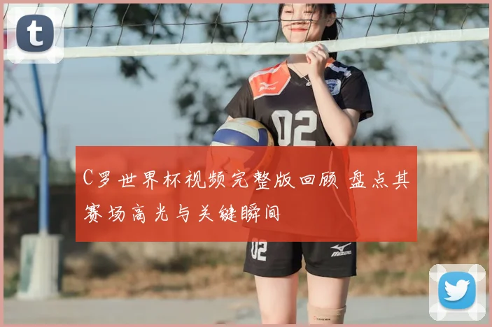 C罗世界杯视频完整版回顾 盘点其赛场高光与关键瞬间