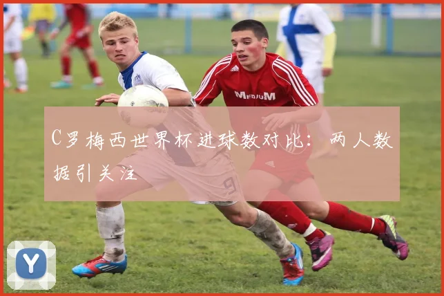 C罗梅西世界杯进球数对比：两人数据引关注