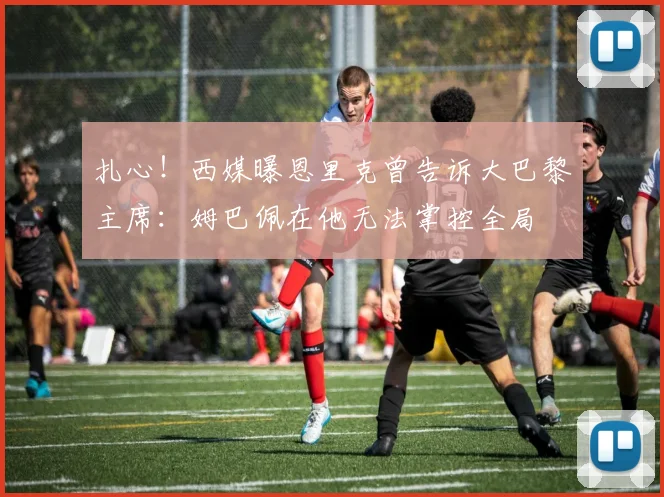 扎心！西媒曝恩里克曾告诉大巴黎主席：姆巴佩在他无法掌控全局