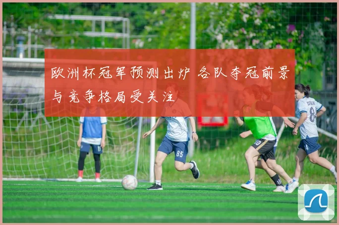 欧洲杯冠军预测出炉 各队夺冠前景与竞争格局受关注