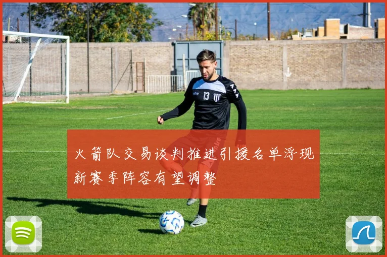 火箭队交易谈判推进引援名单浮现新赛季阵容有望调整