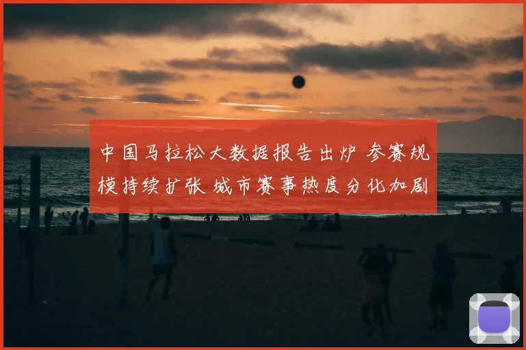 中国马拉松大数据报告出炉 参赛规模持续扩张 城市赛事热度分化加剧