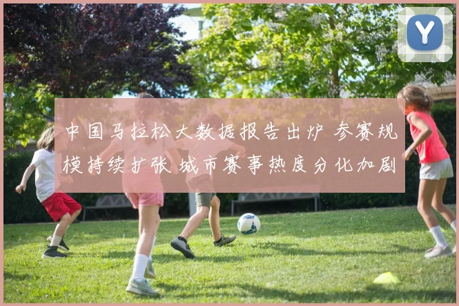 中国马拉松大数据报告出炉 参赛规模持续扩张 城市赛事热度分化加剧