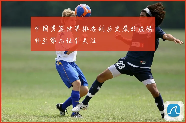 中国男篮世界排名创历史最好成绩升至第几位引关注