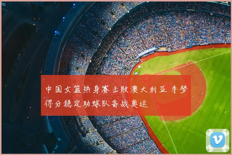 中国女篮热身赛击败澳大利亚 李梦得分稳定助球队备战奥运