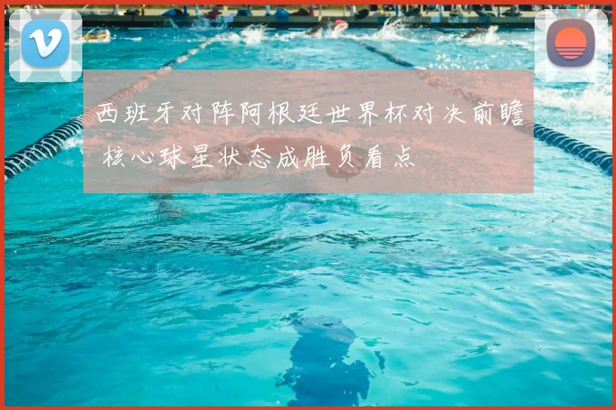 西班牙对阵阿根廷世界杯对决前瞻 核心球星状态成胜负看点
