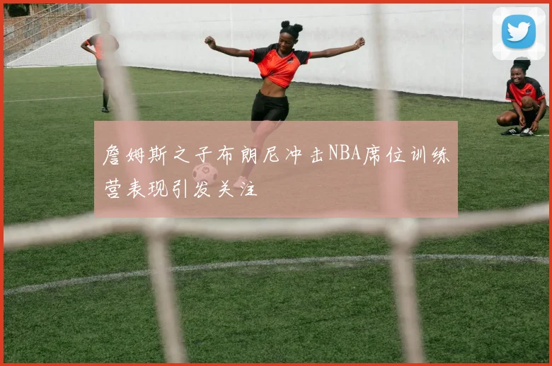 詹姆斯之子布朗尼冲击NBA席位训练营表现引发关注