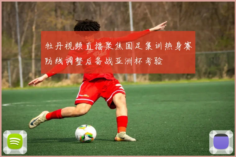 牡丹视频直播聚焦国足集训热身赛防线调整后备战亚洲杯考验