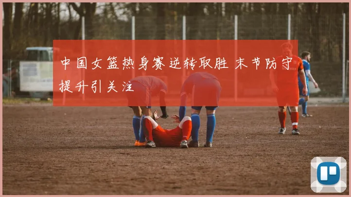 中国女篮热身赛逆转取胜 末节防守提升引关注