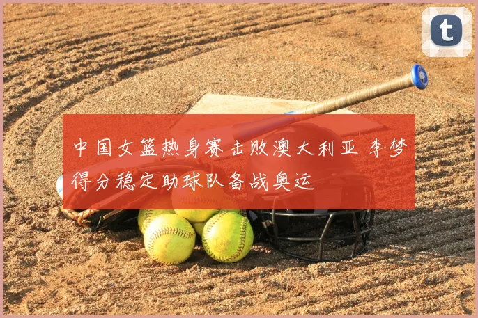 中国女篮热身赛击败澳大利亚 李梦得分稳定助球队备战奥运