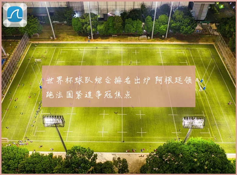 世界杯球队综合排名出炉 阿根廷领跑法国紧追争冠焦点