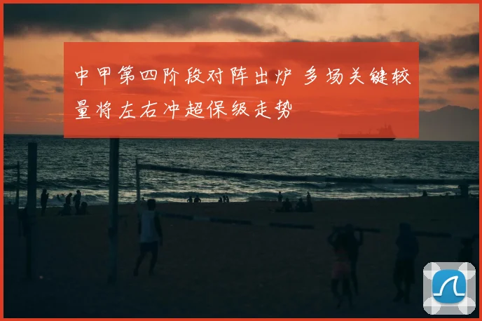 中甲第四阶段对阵出炉 多场关键较量将左右冲超保级走势