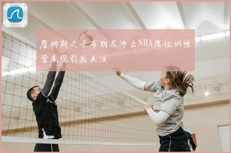 詹姆斯之子布朗尼冲击NBA席位训练营表现引发关注