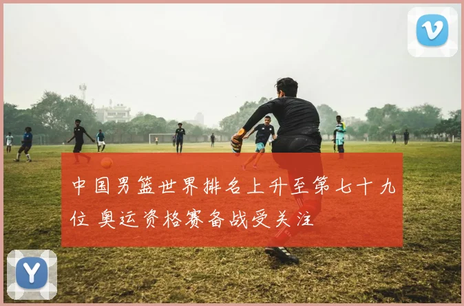 中国男篮世界排名上升至第七十九位 奥运资格赛备战受关注