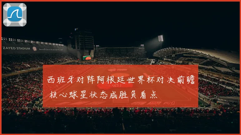西班牙对阵阿根廷世界杯对决前瞻 核心球星状态成胜负看点