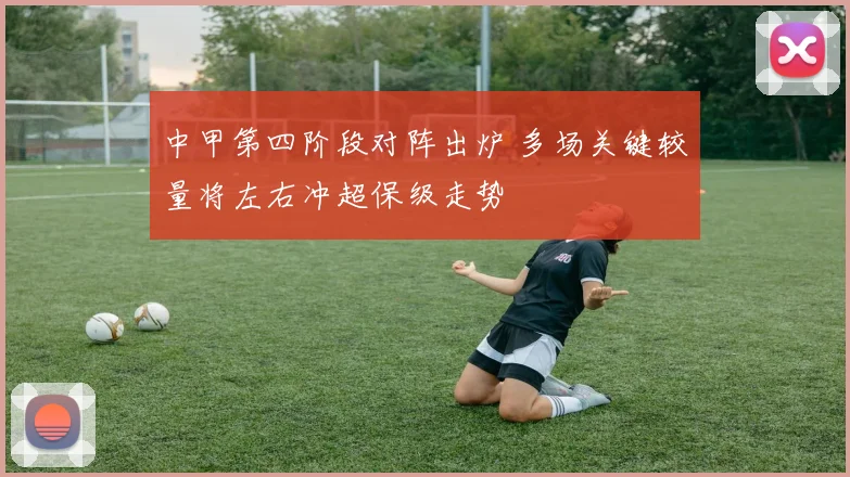 中甲第四阶段对阵出炉 多场关键较量将左右冲超保级走势