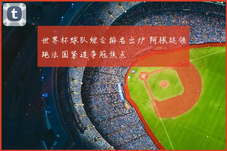 世界杯球队综合排名出炉 阿根廷领跑法国紧追争冠焦点